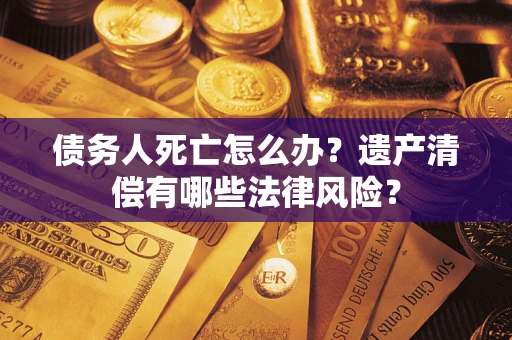 济南债务人死亡怎么办？遗产清偿有哪些法律风险？